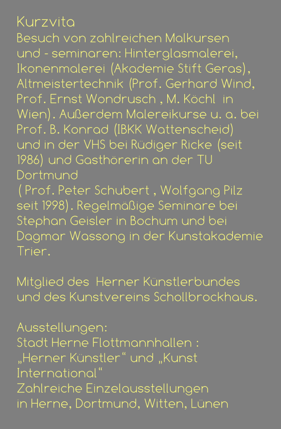 Kurzvita Besuch von zahlreichen Malkursen  und - seminaren: Hinterglasmalerei, Ikonenmalerei (Akademie Stift Geras), Altmeistertechnik (Prof. Gerhard Wind, Prof. Ernst Wondrusch , M. Köchl  in Wien). Außerdem Malereikurse u. a. bei  Prof. B. Konrad (IBKK Wattenscheid)  und in der VHS bei Rüdiger Ricke (seit 1986) und Gasthörerin an der TU Dortmund  ( Prof. Peter Schubert , Wolfgang Pilz seit 1998). Regelmäßige Seminare bei  Stephan Geisler in Bochum und bei Dagmar Wassong in der Kunstakademie Trier.                                               Mitglied des  Herner Künstlerbundes  und des Kunstvereins Schollbrockhaus.  Ausstellungen:  Stadt Herne Flottmannhallen : „Herner Künstler“ und „Kunst International“ Zahlreiche Einzelausstellungen  in Herne, Dortmund, Witten, Lünen