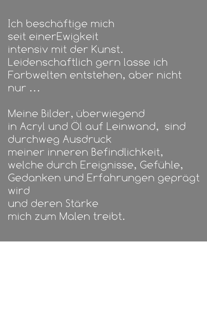 Ich beschäftige mich  seit einerEwigkeit  intensiv mit der Kunst.  Leidenschaftlich gern lasse ich Farbwelten entstehen, aber nicht nur …   Meine Bilder, überwiegend  in Acryl und Öl auf Leinwand,  sind durchweg Ausdruck  meiner inneren Befindlichkeit, welche durch Ereignisse, Gefühle, Gedanken und Erfahrungen geprägt wird  und deren Stärke  mich zum Malen treibt.