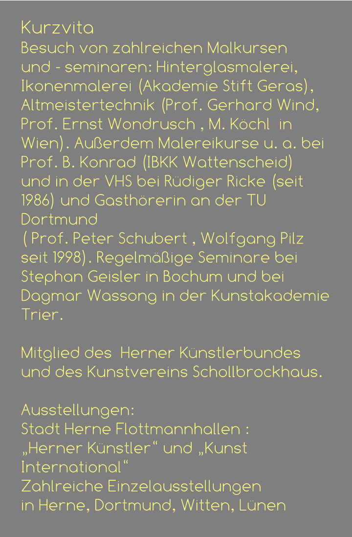 Kurzvita Besuch von zahlreichen Malkursen  und - seminaren: Hinterglasmalerei, Ikonenmalerei (Akademie Stift Geras), Altmeistertechnik (Prof. Gerhard Wind, Prof. Ernst Wondrusch , M. Köchl  in Wien). Außerdem Malereikurse u. a. bei  Prof. B. Konrad (IBKK Wattenscheid)  und in der VHS bei Rüdiger Ricke (seit 1986) und Gasthörerin an der TU Dortmund  ( Prof. Peter Schubert , Wolfgang Pilz seit 1998). Regelmäßige Seminare bei  Stephan Geisler in Bochum und bei Dagmar Wassong in der Kunstakademie Trier.                                               Mitglied des  Herner Künstlerbundes  und des Kunstvereins Schollbrockhaus.  Ausstellungen:  Stadt Herne Flottmannhallen : „Herner Künstler“ und „Kunst International“ Zahlreiche Einzelausstellungen  in Herne, Dortmund, Witten, Lünen