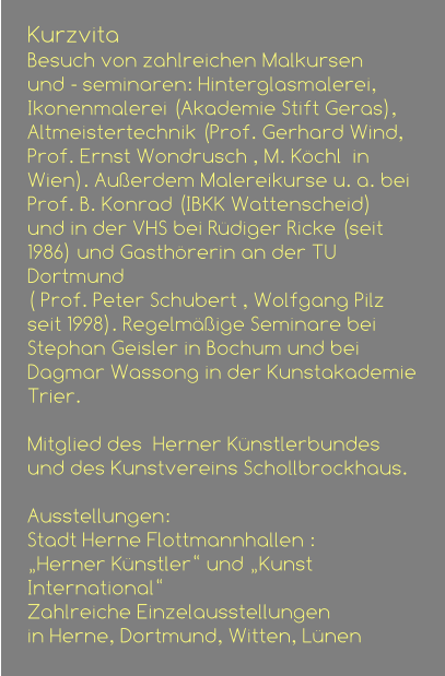 Kurzvita Besuch von zahlreichen Malkursen  und - seminaren: Hinterglasmalerei, Ikonenmalerei (Akademie Stift Geras), Altmeistertechnik (Prof. Gerhard Wind, Prof. Ernst Wondrusch , M. Köchl  in Wien). Außerdem Malereikurse u. a. bei  Prof. B. Konrad (IBKK Wattenscheid)  und in der VHS bei Rüdiger Ricke (seit 1986) und Gasthörerin an der TU Dortmund  ( Prof. Peter Schubert , Wolfgang Pilz seit 1998). Regelmäßige Seminare bei  Stephan Geisler in Bochum und bei Dagmar Wassong in der Kunstakademie Trier.                                               Mitglied des  Herner Künstlerbundes  und des Kunstvereins Schollbrockhaus.  Ausstellungen:  Stadt Herne Flottmannhallen : „Herner Künstler“ und „Kunst International“ Zahlreiche Einzelausstellungen  in Herne, Dortmund, Witten, Lünen