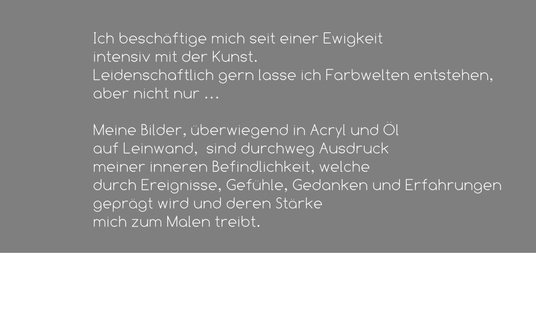 Ich beschäftige mich seit einer Ewigkeit  intensiv mit der Kunst.  Leidenschaftlich gern lasse ich Farbwelten entstehen, aber nicht nur …   Meine Bilder, überwiegend in Acryl und Öl  auf Leinwand,  sind durchweg Ausdruck  meiner inneren Befindlichkeit, welche  durch Ereignisse, Gefühle, Gedanken und Erfahrungen geprägt wird und deren Stärke  mich zum Malen treibt.