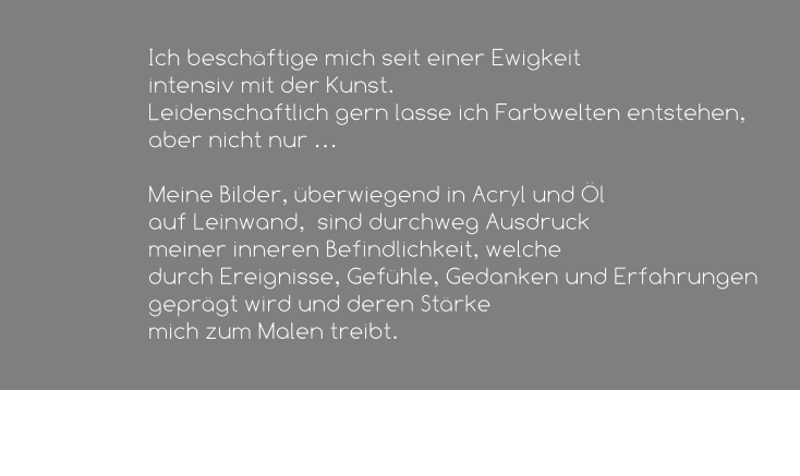Ich beschäftige mich seit einer Ewigkeit  intensiv mit der Kunst.  Leidenschaftlich gern lasse ich Farbwelten entstehen, aber nicht nur …   Meine Bilder, überwiegend in Acryl und Öl  auf Leinwand,  sind durchweg Ausdruck  meiner inneren Befindlichkeit, welche  durch Ereignisse, Gefühle, Gedanken und Erfahrungen geprägt wird und deren Stärke  mich zum Malen treibt.